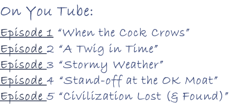 On You Tube:     Episode 1 “When the Cock Crows” Episode 2 “A Twig in Time” Episode 3 “Stormy Weather” Episode 4 “Stand-off at the OK Moat” Episode 5 “Civilization Lost (& Found)”